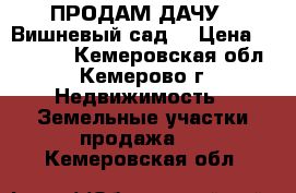 ПРОДАМ ДАЧУ “ Вишневый сад“ › Цена ­ 30 000 - Кемеровская обл., Кемерово г. Недвижимость » Земельные участки продажа   . Кемеровская обл.